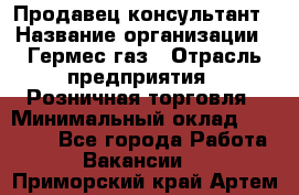 Продавец-консультант › Название организации ­ Гермес-газ › Отрасль предприятия ­ Розничная торговля › Минимальный оклад ­ 45 000 - Все города Работа » Вакансии   . Приморский край,Артем г.